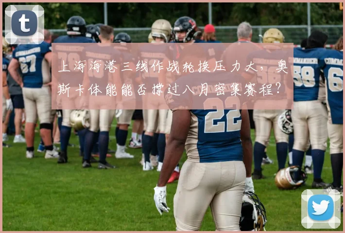 上海海港三线作战轮换压力大，奥斯卡体能能否撑过八月密集赛程？