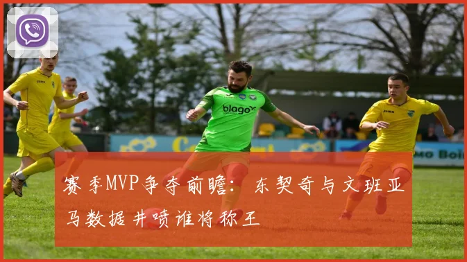 赛季MVP争夺前瞻：东契奇与文班亚马数据井喷谁将称王