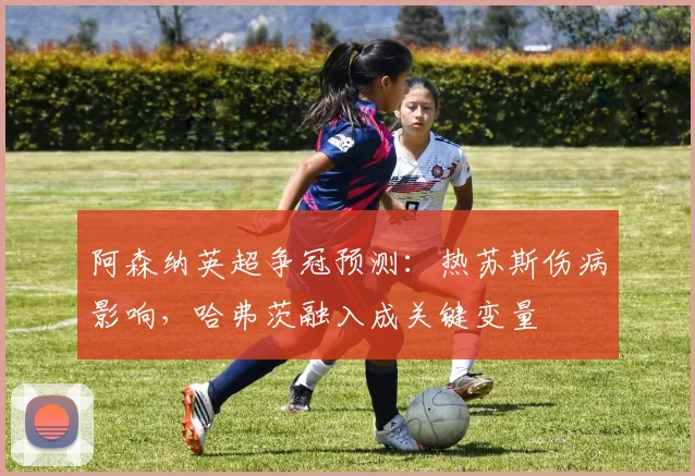 阿森纳英超争冠预测:热苏斯伤病影响,哈弗茨融入成关键变量