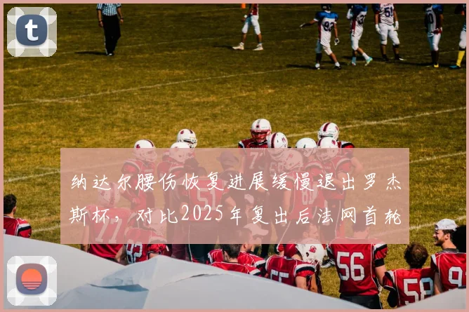 纳达尔腰伤恢复进展缓慢退出罗杰斯杯,对比2025年复出后法网首轮出局,西班牙传奇美网告别战或提前上演