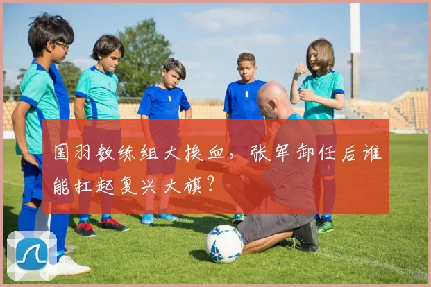 国羽教练组大换血，张军卸任后谁能扛起复兴大旗？