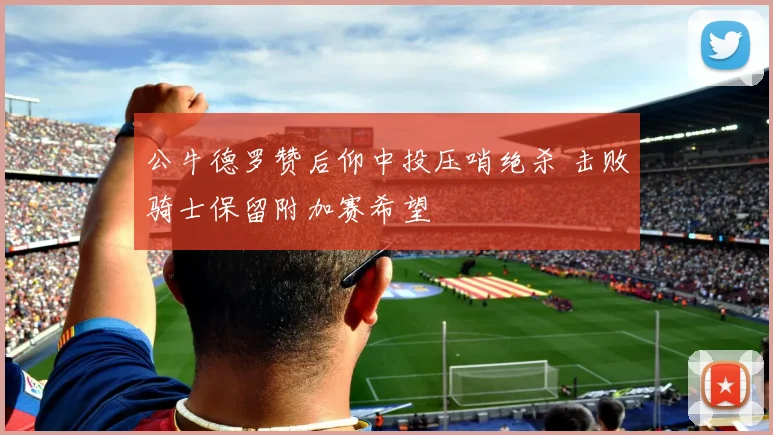 公牛德罗赞后仰中投压哨绝杀 击败骑士保留附加赛希望