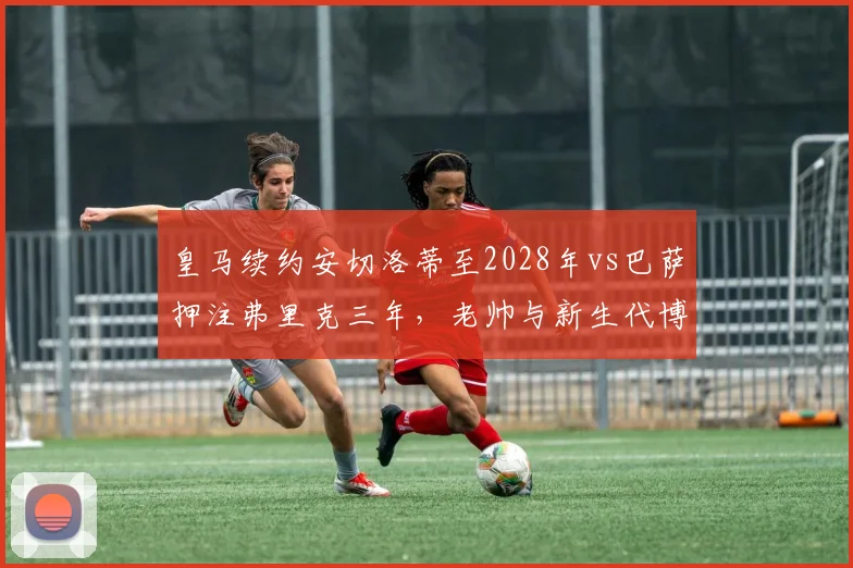 皇马续约安切洛蒂至2028年vs巴萨押注弗里克三年，老帅与新生代博弈
